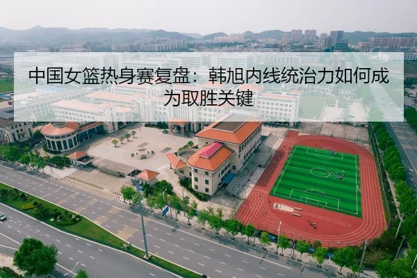 中国女篮热身赛复盘:韩旭内线统治力如何成为取胜关键